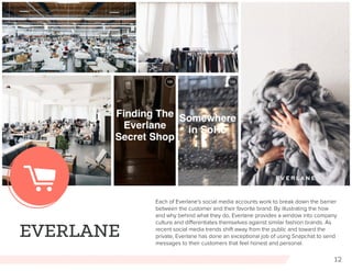 12
EVERLANE
Each of Everlane’s social media accounts work to break down the barrier
between the customer and their favorite brand. By illustrating the how
and why behind what they do, Everlane provides a window into company
culture and differentiates themselves against similar fashion brands. As
recent social media trends shift away from the public and toward the
private, Everlane has done an exceptional job of using Snapchat to send
messages to their customers that feel honest and personal.
 