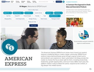 15
AMERICAN
EXPRESS
The American Express OPEN Forum shows how a brand can expand
beyond a traditional blog to create a larger community. OPEN Forum
exists to help small businesses grow through original content and a
personalized user experience. Upon subscription, the blog prompts the
reader to choose the focus areas right for them, including productivity,
leadership, growth opportunities, and much more. Within each post, the
platform makes it easy to follow the author, respond to the content, or
dig deeper into related stories.
 