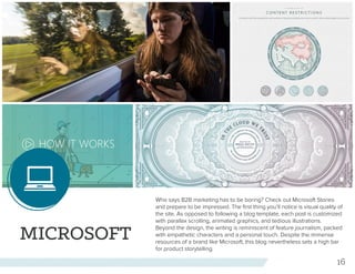 16
MICROSOFT
Who says B2B marketing has to be boring? Check out Microsoft Stories
and prepare to be impressed. The first thing you’ll notice is visual quality of
the site. As opposed to following a blog template, each post is customized
with parallax scrolling, animated graphics, and tedious illustrations.
Beyond the design, the writing is reminiscent of feature journalism, packed
with empathetic characters and a personal touch. Despite the immense
resources of a brand like Microsoft, this blog nevertheless sets a high bar
for product storytelling.
 