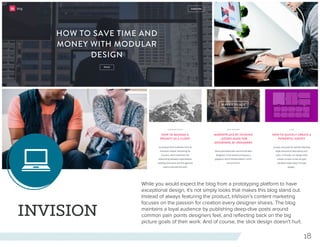 18
INVISION
While you would expect the blog from a prototyping platform to have
exceptional design, it’s not simply looks that makes this blog stand out.
Instead of always featuring the product, InVision’s content marketing
focuses on the passion for creation every designer shares. The blog
maintains a loyal audience by publishing deep-dive posts around
common pain points designers feel, and reflecting back on the big
picture goals of their work. And of course, the slick design doesn’t hurt.
 