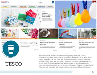 19
TESCO
Based in the UK, Tesco is an international grocery store with a keen
understanding of the helpful nature of inbound marketing. On its blog, Tesco
Living, shoppers can find ideas and inspiration on topics ranging from how
to save money when you go grocery shopping to holiday craft ideas for your
preschooler. The navigability of the blog is among its best features, with a
card user interface organized into six main categories. Click on a post to find a
how-to article complete with ample pictures and easy-to-follow instructions.
 