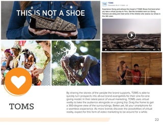 22
TOMS
By sharing the stories of the people the brand supports, TOMS is able to
quickly turn prospects into all-out brand evangelists for their one-for-one
giving model. In their latest piece of visual marketing, TOMS uses virtual
reality to take the audience alongside on a giving trip. Drag the frame to get
a 360-degree view of the surroundings. Better yet, tilt your smartphone for
a seamless experience. As more brands discover the possibilities of virtual
reality, expect for this form of video marketing to be around for a while.
 