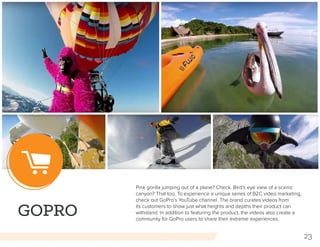 23
GOPRO
Pink gorilla jumping out of a plane? Check. Bird’s eye view of a scenic
canyon? That too. To experience a unique series of B2C video marketing,
check out GoPro’s YouTube channel. The brand curates videos from
its customers to show just what heights and depths their product can
withstand. In addition to featuring the product, the videos also create a
community for GoPro users to share their extreme experiences.
 