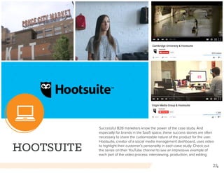 24
HOOTSUITE
Successful B2B marketers know the power of the case study. And
especially for brands in the SaaS space, these success stories are often
necessary to share the customizable nature of the product for the user.
Hootsuite, creator of a social media management dashboard, uses video
to highlight their customer’s personality in each case study. Check out
the series on their YouTube channel to see an impressive example of
each part of the video process: interviewing, production, and editing.
 