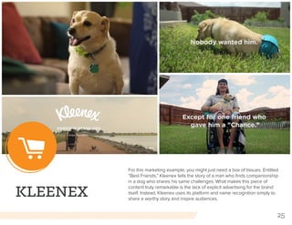 25
KLEENEX
For this marketing example, you might just need a box of tissues. Entitled
“Best Friends,” Kleenex tells the story of a man who finds companionship
in a dog who shares his same challenges. What makes this piece of
content truly remarkable is the lack of explicit advertising for the brand
itself. Instead, Kleenex uses its platform and name recognition simply to
share a worthy story and inspire audiences.
 