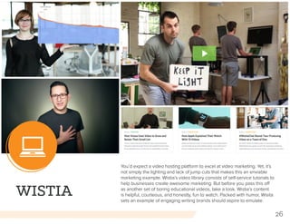 26
WISTIA
You’d expect a video hosting platform to excel at video marketing. Yet, it’s
not simply the lighting and lack of jump cuts that makes this an enviable
marketing example. Wistia’s video library consists of self-service tutorials to
help businesses create awesome marketing. But before you pass this off
as another set of boring educational videos, take a look. Wistia’s content
is helpful, courteous, and honestly, fun to watch. Packed with humor, Wisita
sets an example of engaging writing brands should aspire to emulate.
 
