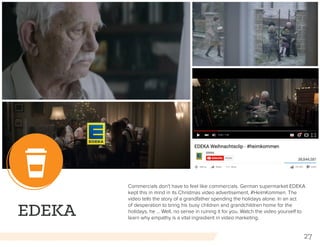 27
EDEKA
Commercials don’t have to feel like commercials. German supermarket EDEKA
kept this in mind in its Christmas video advertisement, #HeimKommen. The
video tells the story of a grandfather spending the holidays alone. In an act
of desperation to bring his busy children and grandchildren home for the
holidays, he … Well, no sense in ruining it for you. Watch the video yourself to
learn why empathy is a vital ingredient in video marketing.
 