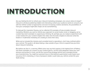 3
Are you feeling the itch to refresh your inbound marketing campaigns, but unsure where to begin?
Inbound is all about publishing helpful and interesting content your audience wants to consume, but
with the infinite number of approaches and ever-increasing creative standards, the possibilities of
how your campaigns might take shape can be overwhelming.
To help get the inspiration flowing, we’ve collected 32 examples of truly enviable inbound
marketing. Whether you want to rethink your approach to social media, email, or blogging, we’ve
curated top-notch examples to expand your thinking. Or, perhaps you are ready to experiment with
a new medium for your content. Explore the video and microsite chapters to discover what the
leaders in multimedia marketing are creating to share their story.
While we’ve included the industry each enviable brand is operating in, don’t stay confined within
your vertical. This guide is all about taking a step outside of your niche to expand how you think
about inbound marketing.
But before we dive in, a warning. While some may say that copying is the highest form of flattery,
see these examples as a means to your content genius, not the exact playbook. Keep your own
persona and product in mind, and let the overarching strategy behind each example prompt
your brainstorming. You might be surprised how an international supermarket could inspire your
insurance firm’s marketing, or how a backpack retailer could make you rethink content for your
SaaS startup.
 