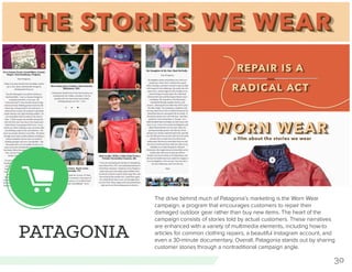 30
PATAGONIA
The drive behind much of Patagonia’s marketing is the Worn Wear
campaign, a program that encourages customers to repair their
damaged outdoor gear rather than buy new items. The heart of the
campaign consists of stories told by actual customers. These narratives
are enhanced with a variety of multimedia elements, including how-to
articles for common clothing repairs, a beautiful Instagram account, and
even a 30-minute documentary. Overall, Patagonia stands out by sharing
customer stories through a nontraditional campaign angle.
 