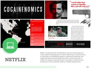 32
NETFLIX
Netflix has partnered with the Wall Street Journal Custom Studios to
create a game-changing piece of native advertising. In Cocainenomics,
a combination of breathtaking graphics, professional reporting, and
multimedia features tell the gritty story of the cocaine business. In
addition to being an impressive piece of journalism, Cocainenomics
arrived just in time to promote “Narcos,” a Netflix original series.
 