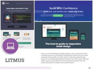 36
LITMUS
Litmus, an email testing and analytics platform, sets a high bar for what
campaign emails can accomplish. As opposed to static text, each email
uses eye-catching GIFs and bold colors to make the reader feel like
they’re on a professionally designed website, not in their inbox. Because
of the superior visual elements, Litmus avoids the graymail trap and
invites subscribers to explore their content further.
 