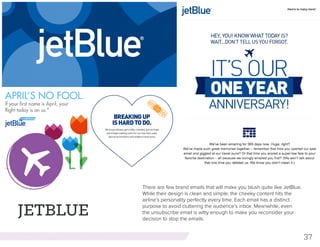 37
JETBLUE
There are few brand emails that will make you blush quite like JetBlue.
While their design is clean and simple, the cheeky content hits the
airline’s personality perfectly every time. Each email has a distinct
purpose to avoid cluttering the audience’s inbox. Meanwhile, even
the unsubscribe email is witty enough to make you reconsider your
decision to stop the emails.
 