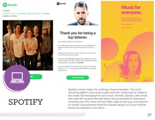 38
SPOTIFY
Spotify’s emails master the challenge of personalization. The music
streaming platform only sends emails when the content will be helpful to
the reader. By leveraging the user’s music interests, Spotify crafts emails
that make the recipient feel like they’re being rewarded for listening to
what they love. Plus, there are few better ways to start your morning than
to receive a personalized email from Spotify saying one of your favorite
bands has released a new album.
 