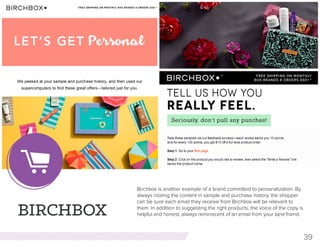 39
BIRCHBOX
Birchbox is another example of a brand committed to personalization. By
always rooting the content in sample and purchase history, the shopper
can be sure each email they receive from Birchbox will be relevant to
them. In addition to suggesting the right products, the voice of the copy is
helpful and honest, always reminiscent of an email from your best friend.
 