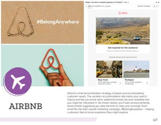 40
AIRBNB
Airbnb’s email personalization strategy is based around anticipating
customer needs. The vacation accommodation site tracks your search
history and lets you know when additional rentals become available that
you might be interested in. As shown above, you’ll also receive perfectly
timed emails suggesting you take the time to relax and recharge. Each
email fits into their overall marketing campaign, #BelongAnywhere -- helping
customers feel at home anywhere they might explore.
 
