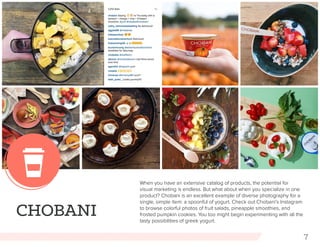 7
CHOBANI
When you have an extensive catalog of products, the potential for
visual marketing is endless. But what about when you specialize in one
product? Chobani is an excellent example of diverse photography for a
single, simple item: a spoonful of yogurt. Check out Chobani’s Instagram
to browse colorful photos of fruit salads, pineapple smoothies, and
frosted pumpkin cookies. You too might begin experimenting with all the
tasty possibilities of greek yogurt.
 