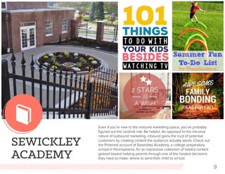 9
SEWICKLEY
ACADEMY
Even if you’re new to the inbound marketing space, you’ve probably
figured out the cardinal rule: Be helpful. As opposed to the intrusive
nature of outbound marketing, inbound gains the trust of potential
customers by creating content the audience actually wants. Check out
the Pinterest account of Sewickley Academy, a college preparatory
school in Pennsylvania, for an impressive collection of helpful content
geared toward helping parents through one of the hardest decisions
they have to make: where to send their child to school.
 