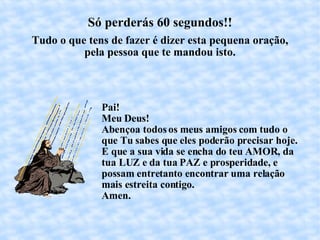 Só perderás 60 segundos!! Tudo o que tens de fazer é dizer esta pequena oração, pela pessoa que te mandou isto. Pai!  Meu Deus! Abençoa todos os meus amigos com tudo o que Tu sabes que eles poderão precisar hoje. E que a sua vida se encha do teu AMOR, da tua LUZ e da tua PAZ e prosperidade, e possam entretanto encontrar uma relação mais estreita contigo. Amen. 