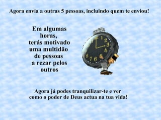 Agora envia a outras 5 pessoas, incluindo quem te enviou! Em algumas horas,  terás motivado uma multidão  de pessoas  a rezar pelos outros Agora já podes tranquilizar-te e ver  como o poder de Deus actua na tua vida! 