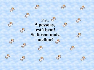 P.S.:  5 pessoas,  está bem! Se forem mais, melhor! 