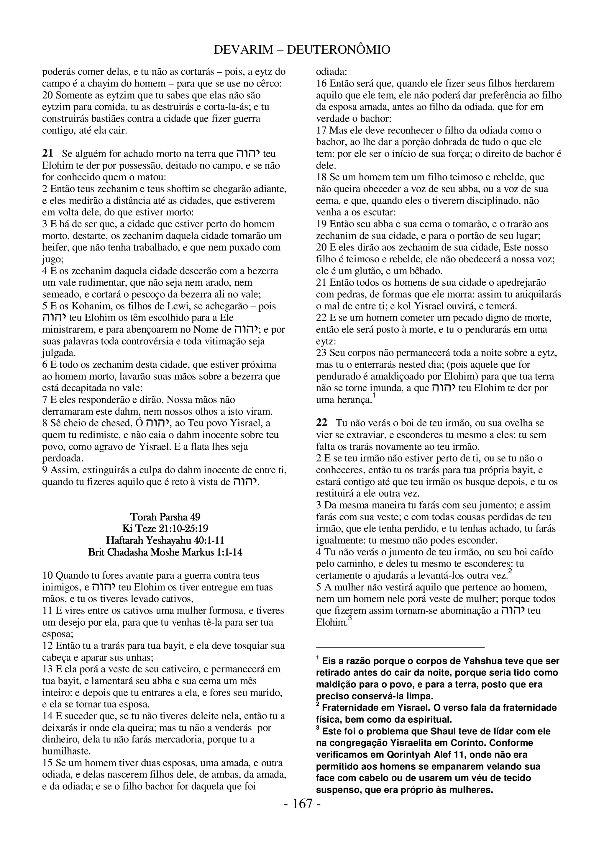 DEVARIM – DEUTERONÔMIO
- 167 -
poderás comer delas, e tu não as cortarás – pois, a eytz do
campo é a chayim do homem – para que se use no cêrco:
20 Somente as eytzim que tu sabes que elas não são
eytzim para comida, tu as destruirás e corta-la-ás; e tu
construirás bastiães contra a cidade que fizer guerra
contigo, até ela cair.
Se alguém for achado morto na terra que ‫יהוה‬ teu
Elohim te der por possessão, deitado no campo, e se não
for conhecido quem o matou:
2 Então teus zechanim e teus shoftim se chegarão adiante,
e eles medirão a distância até as cidades, que estiverem
em volta dele, do que estiver morto:
3 E há de ser que, a cidade que estiver perto do homem
morto, destarte, os zechanim daquela cidade tomarão um
heifer, que não tenha trabalhado, e que nem puxado com
jugo;
4 E os zechanim daquela cidade descerão com a bezerra
um vale rudimentar, que não seja nem arado, nem
semeado, e cortará o pescoço da bezerra ali no vale;
5 E os Kohanim, os filhos de Lewi, se achegarão – pois
‫יהוה‬ teu Elohim os têm escolhido para a Ele
ministrarem, e para abençoarem no Nome de ‫יהוה‬; e por
suas palavras toda controvérsia e toda vitimação seja
julgada.
6 E todo os zechanim desta cidade, que estiver próxima
ao homem morto, lavarão suas mãos sobre a bezerra que
está decapitada no vale:
7 E eles responderão e dirão, Nossa mãos não
derramaram este dahm, nem nossos olhos a isto viram.
8 Sê cheio de chesed, Ó ‫יהוה‬, ao Teu povo Yisrael, a
quem tu redimiste, e não caia o dahm inocente sobre teu
povo, como agravo de Yisrael. E a flata lhes seja
perdoada.
9 Assim, extinguirás a culpa do dahm inocente de entre ti,
quando tu fizeres aquilo que é reto à vista de ‫יהוה‬.
Torah Parsha 49
Torah Parsha 49
Torah Parsha 49
Torah Parsha 49
Ki Teze 21:10
Ki Teze 21:10
Ki Teze 21:10
Ki Teze 21:10-
-
-
-25:19
25:19
25:19
25:19
Haftarah Yeshayahu 40:1
Haftarah Yeshayahu 40:1
Haftarah Yeshayahu 40:1
Haftarah Yeshayahu 40:1-
-
-
-11
11
11
11
Brit Chadasha Moshe Markus 1:1
Brit Chadasha Moshe Markus 1:1
Brit Chadasha Moshe Markus 1:1
Brit Chadasha Moshe Markus 1:1-
-
-
-14
14
14
14
10 Quando tu fores avante para a guerra contra teus
inimigos, e ‫יהוה‬ teu Elohim os tiver entregue em tuas
mãos, e tu os tiveres levado cativos,
11 E vires entre os cativos uma mulher formosa, e tiveres
um desejo por ela, para que tu venhas tê-la para ser tua
esposa;
12 Então tu a trarás para tua bayit, e ela deve tosquiar sua
cabeça e aparar sus unhas;
13 E ela porá a veste de seu cativeiro, e permanecerá em
tua bayit, e lamentará seu abba e sua eema um mês
inteiro: e depois que tu entrares a ela, e fores seu marido,
e ela se tornar tua esposa.
14 E suceder que, se tu não tiveres deleite nela, então tu a
deixarás ir onde ela queira; mas tu não a venderás por
dinheiro, dela tu não farás mercadoria, porque tu a
humilhaste.
15 Se um homem tiver duas esposas, uma amada, e outra
odiada, e delas nascerem filhos dele, de ambas, da amada,
e da odiada; e se o filho bachor for daquela que foi
odiada:
16 Então será que, quando ele fizer seus filhos herdarem
aquilo que ele tem, ele não poderá dar preferência ao filho
da esposa amada, antes ao filho da odiada, que for em
verdade o bachor:
17 Mas ele deve reconhecer o filho da odiada como o
bachor, ao lhe dar a porção dobrada de tudo o que ele
tem: por ele ser o início de sua força; o direito de bachor é
dele.
18 Se um homem tem um filho teimoso e rebelde, que
não queira obeceder a voz de seu abba, ou a voz de sua
eema, e que, quando eles o tiverem disciplinado, não
venha a os escutar:
19 Então seu abba e sua eema o tomarão, e o trarão aos
zechanim de sua cidade, e para o portão de seu lugar;
20 E eles dirão aos zechanim de sua cidade, Este nosso
filho é teimoso e rebelde, ele não obedecerá a nossa voz;
ele é um glutão, e um bêbado.
21 Então todos os homens de sua cidade o apedrejarão
com pedras, de formas que ele morra: assim tu aniquilarás
o mal de entre ti; e kol Yisrael ouvirá, e temerá.
22 E se um homem cometer um pecado digno de morte,
então ele será posto à morte, e tu o pendurarás em uma
eytz:
23 Seu corpos não permanecerá toda a noite sobre a eytz,
mas tu o enterrarás nested dia; (pois aquele que for
pendurado é amaldiçoado por Elohim) para que tua terra
não se torne imunda, a que ‫יהוה‬ teu Elohim te der por
uma herança.1
Tu não verás o boi de teu irmão, ou sua ovelha se
vier se extraviar, e esconderes tu mesmo a eles: tu sem
falta os trarás novamente ao teu irmão.
2 E se teu irmão não estiver perto de ti, ou se tu não o
conheceres, então tu os trarás para tua própria bayit, e
estará contigo até que teu irmão os busque depois, e tu os
restituirá a ele outra vez.
3 Da mesma maneira tu farás com seu jumento; e assim
farás com sua veste; e com todas cousas perdidas de teu
irmão, que ele tenha perdido, e tu tenhas achado, tu farás
igualmente: tu mesmo não podes esconder.
4 Tu não verás o jumento de teu irmão, ou seu boi caído
pelo caminho, e deles tu mesmo te esconderes: tu
certamente o ajudarás a levantá-los outra vez.
2
5 A mulher não vestirá aquilo que pertence ao homem,
nem um homem nele porá veste de mulher; porque todos
que fizerem assim tornam-se abominação a ‫יהוה‬ teu
Elohim.3
1
Eis a razão porque o corpos de Yahshua teve que ser
retirado antes do cair da noite, porque seria tido como
maldição para o povo, e para a terra, posto que era
preciso conservá-la limpa.
2
Fraternidade em Yisrael. O verso fala da fraternidade
física, bem como da espiritual.
3
Este foi o problema que Shaul teve de lídar com ele
na congregação Yisraelita em Corínto. Conforme
verificamos em Qorintyah Alef 11, onde não era
permitido aos homens se empanarem velando sua
face com cabelo ou de usarem um véu de tecido
suspenso, que era próprio às mulheres.
21
22
 