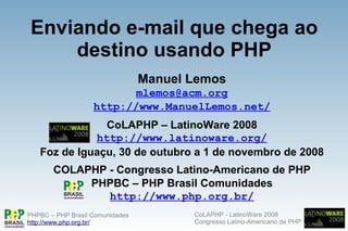 Enviando e-mail que chega ao
    destino usando PHP
                                 Manuel Lemos
                          mlemos@acm.org
                   http://www.ManuelLemos.net/
               CoLAPHP – LatinoWare 2008
             http://www.latinoware.org/
   Foz de Iguaçu, 30 de outubro a 1 de novembro de 2008
       COLAPHP - Congresso Latino-Americano de PHP
            PHPBC – PHP Brasil Comunidades
               http://www.php.org.br/
                                        CoLAPHP - LatinoWare 2008
PHPBC – PHP Brasil Comunidades
                                        Congresso Latino-Americano de PHP
http://www.php.org.br/
 