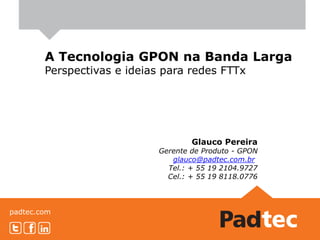 padtec.com
A Tecnologia GPON na Banda Larga
Perspectivas e ideias para redes FTTx
Glauco Pereira
Gerente de Produto - GPON
glauco@padtec.com.br
Tel.: + 55 19 2104.9727
Cel.: + 55 19 8118.0776
 