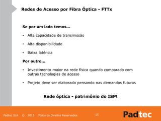 Padtec S/A © 2013 Todos os Direitos Reservados 15
Redes de Acesso por Fibra Óptica - FTTx
Se por um lado temos...
• Alta capacidade de transmissão
• Alta disponibilidade
• Baixa latência
Por outro...
• Investimento maior na rede física quando comparado com
outras tecnologias de acesso
• Projeto deve ser elaborado pensando nas demandas futuras
Rede óptica - patrimônio do ISP!
 