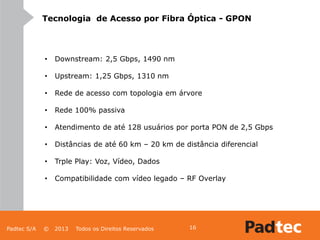 Padtec S/A © 2013 Todos os Direitos Reservados 16
Tecnologia de Acesso por Fibra Óptica - GPON
• Downstream: 2,5 Gbps, 1490 nm
• Upstream: 1,25 Gbps, 1310 nm
• Rede de acesso com topologia em árvore
• Rede 100% passiva
• Atendimento de até 128 usuários por porta PON de 2,5 Gbps
• Distâncias de até 60 km – 20 km de distância diferencial
• Trple Play: Voz, Vídeo, Dados
• Compatibilidade com vídeo legado – RF Overlay
 