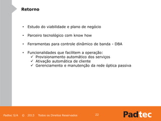 Padtec S/A © 2013 Todos os Direitos Reservados 22
Retorno
• Estudo do viabilidade e plano de negócio
• Parceiro tecnológico com know how
• Ferramentas para controle dinâmico de banda - DBA
• Funcionalidades que facilitem a operação:
 Provisionamento automático dos serviços
 Ativação automática de cliente
 Gerenciamento e manutenção da rede óptica passiva
 