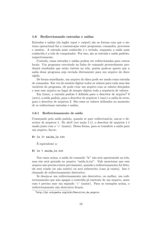 1.6 Redirecionando entradas e sa´ıdas
Entradas e sa´ıdas (do inglˆes input e output) s˜ao as formas com que o sis-
tema operacional faz a comunica¸c˜ao entre programas, comandos, processos
e usu´ario. A entrada mais conhecida ´e o teclado, enquanto a sa´ıda mais
conhecida ´e a tela do computador. Por isso, s˜ao as entrada e sa´ıda padr˜oes,
respectivamente.
Contudo, essas entradas e sa´ıdas podem ser redirecionadas para outros
locais. Um programa executado na linha de comando provavelmente pro-
duzir´a resultados que ser˜ao vis´ıveis na tela, por´em pode-se querer que a
sa´ıda desse programa seja enviada diretamente para um arquivo do disco
r´ıgido.
De forma semelhante, um arquivo do disco pode ser usado como entrada
de comandos. Em vez do usu´ario digitar todos os valores para cada uma das
vari´aveis do programa, ele pode criar um arquivo com os valores desejados
e usar esse arquivo no lugar de sempre digitar toda a sequˆencia de valores.
Em Linux, a entrada padr˜ao ´e deﬁnida para o descritor de arquivo2 0
(zero); a sa´ıda padr˜ao, para o descritor de arquivos 1 (um) e a sa´ıda de erros,
para o descritor de arquivos 2. S˜ao esses os valores utilizados no momento
de se redirecionar entradas e sa´ıdas.
1.6.1 Redirecionamento de sa´ıda
Come¸cando pela sa´ıda padr˜ao, quando se quer redirecion´a-la, usa-se o de-
scritor de arquivos 1. No shell (ver se¸c˜ao 1.1), o descritor de arquivos 1 ´e
usado junto com o ‘>’ (maior). Dessa forma, para se transferir a sa´ıda para
um arquivo, faz-se:
$> ls 1> saida_ls.txt
´E equivalente a:
$> ls > saida_ls.txt
Nos casos acima, a sa´ıda do comando “ls” n˜ao ser´a apresentada na tela,
mas sim ser´a gravada no arquivo “saida ls.txt”. Vale mencionar que esse
arquivo n˜ao precisa existir previamente, quando o redirecionamento for feito,
ele ser´a criado (se n˜ao existir) ou ser´a sobrescrito (caso j´a exista). Isso ´e
chamado de redirecionamento destrutivo.
Se deseja-se um redirecionamento n˜ao destrutivo, ou melhor, um redi-
recionamento que n˜ao apague o conte´udo j´a existente de um arquivo, nesse
caso ´e preciso usar um segundo ‘>’ (maior). Para os exemplos acima, o
redirecionamento n˜ao destrutivo ﬁcaria:
2
http://pt.wikipedia.org/wiki/Descritor_de_arquivo
10
 