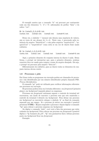 O exemplo mostra que o comando “ls” vai procurar por exatamente
cada um dos elementos ‘1’, ‘2’ e ‘3’; adicionados do preﬁxo “lista” e do
suﬁxo “.txt”.
$> ls lista{1,2,3,4-6}.txt
lista1.txt lista2.txt lista3.txt lista4-6.txt
Dessa vez, o s´ımbolo ‘-’ (menos) n˜ao denota uma sequˆencia de valores,
n˜ao se trata de um alcance de 4 a 6. Neste caso, ´e procurado pela ex-
istˆencia do arquivo “lista4-6.txt”; e n˜ao pelos arquivos “arquivo4.txt”, “ar-
quivo5.txt” e “arquivo6.txt” como seria se em vez de chaves fosse usado
colchetes.
$> ls lista{,1,2,3,4-6}.txt
lista.txt lista1.txt lista2.txt lista3.txt lista4-6.txt
Aqui, o primeiro elemento do conjunto interno `as chaves ´e nada. Dessa
forma, o prompt vai interpretar que, para o primeiro elemento, nenhum
caractere deve ser usado para compor o nome do arquivo desejado. Ou seja,
o prompt vai procurar pelo arquivo “lista.txt”.
Diferentemente do colchetes, para as chaves todos os elementos do con-
junto interno devem existir.
1.8 Processos e jobs
Em Linux todos os programas em execu¸c˜ao podem ser chamados de proces-
sos e s˜ao identiﬁcados por um n´umero identiﬁcador pr´oprio chamado PID,
Process Identiﬁcation.
O comando “ps” pode ser utilizado para veriﬁcar informa¸c˜oes referentes
aos processos em execu¸c˜ao.
Os processos podem estar em 3 estados diferentes: em foreground (primeiro
plano), em background (segundo plano) ou suspensos.
Processos em foreground costumam segurar o controle do terminal at´e
encerrarem, um modo de executar o processo sem que este mantenha o
controle do terminal ´e deix´a-lo em background. Para deixar um processo
em background ao execut´a-lo coloque o s´ımbolo ‘&’ ao ﬁnal do comando
separado por um espa¸co. Se o processo j´a estiver em execu¸c˜ao ´e poss´ıvel
pressionar CTRL + Z para suspender o processo e depois digitar o comando
“bg” para colocar o processo suspenso em background.
Ao digitar o comando “jobs”, vocˆe ver´a a lista dos processos que est˜ao
rodando em background. Para colocar um processo em foreground ´e poss´ıvel
digitar o “fg %numero do job”, “fg” sem parˆametros far´a o ´ultimo processo
posto em background ﬁcar em foreground.
Exemplo:
15
 