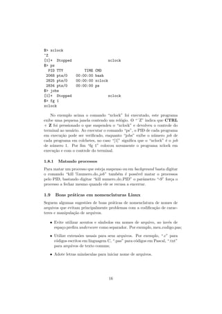 $> xclock
^Z
[1]+ Stopped xclock
$> ps
PID TTY TIME CMD
2068 pts/0 00:00:00 bash
2825 pts/0 00:00:00 xclock
2834 pts/0 00:00:00 ps
$> jobs
[1]+ Stopped xclock
$> fg 1
xclock
No exemplo acima o comando “xclock” foi executado, este programa
exibe uma pequena janela contendo um rel´ogio. O “ˆZ” indica que CTRL
+ Z foi pressionado o que suspendeu o “xclock” e devolveu o controle do
terminal ao usu´ario. Ao executar o comando “ps”, o PID de cada programa
em execu¸c˜ao pode ser veriﬁcado, enquanto “jobs” exibe o n´umero job de
cada programa em colchetes, no caso “[1]” signiﬁca que o “xclock” ´e o job
de n´umero 1. Por ﬁm “fg 1” colocou novamente o programa xclock em
execu¸c˜ao e com o controle do terminal.
1.8.1 Matando processos
Para matar um processo que esteja suspenso ou em background basta digitar
o comando “kill %numero do job” tamb´em ´e poss´ıvel matar o processos
pelo PID, bastando digitar “kill numero do PID” o parˆametro “-9” for¸ca o
processo a fechar mesmo quando ele se recusa a encerrar.
1.9 Boas pr´aticas em nomenclaturas Linux
Seguem algumas sugest˜oes de boas pr´aticas de nomenclatura de nomes de
arquivos que evitam principalmente problemas com a codiﬁca¸c˜ao de carac-
teres e manipula¸c˜ao de arquivos.
• Evite utilizar acentos e s´ımbolos em nomes de arquivo, ao inv´es de
espa¸co preﬁra underscore como separador. Por exemplo, meu codigo.pas;
• Utilize extens˜oes usuais para seus arquivos. Por exemplo, “.c” para
c´odigos escritos em linguagem C, “.pas” para c´odigos em Pascal, “.txt”
para arquivos de texto comuns;
• Adote letras min´usculas para iniciar nome de arquivos.
16
 