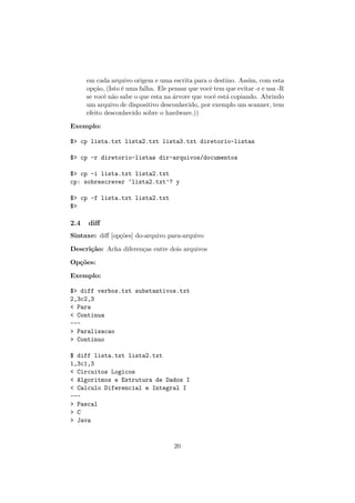 em cada arquivo origem e uma escrita para o destino. Assim, com esta
op¸c˜ao, (Isto ´e uma falha. Ele pensar que vocˆe tem que evitar -r e usa -R
se vocˆe n˜ao sabe o que esta na ´arvore que vocˆe est´a copiando. Abrindo
um arquivo de dispositivo desconhecido, por exemplo um scanner, tem
efeito desconhecido sobre o hardware.))
Exemplo:
$> cp lista.txt lista2.txt lista3.txt diretorio-listas
$> cp -r diretorio-listas dir-arquivos/documentos
$> cp -i lista.txt lista2.txt
cp: sobrescrever ‘lista2.txt’? y
$> cp -f lista.txt lista2.txt
$>
2.4 diﬀ
Sintaxe: diﬀ [op¸c˜oes] do-arquivo para-arquivo
Descri¸c˜ao: Acha diferen¸cas entre dois arquivos
Op¸c˜oes:
Exemplo:
$> diff verbos.txt substantivos.txt
2,3c2,3
< Para
< Continua
---
> Paralisacao
> Continuo
$ diff lista.txt lista2.txt
1,3c1,3
< Circuitos Logicos
< Algoritmos e Estrutura de Dados I
< Calculo Diferencial e Integral I
---
> Pascal
> C
> Java
20
 