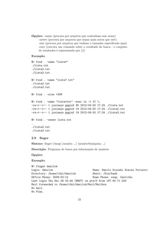 Op¸c˜oes: -name (procura por arquivos que contenham esse nome)
-newer (procura por arquivos que sejam mais novos que este)
-size (procura por arquivos que tenham o tamanho especiﬁcado aqui)
-exec (executa um comando sobre o resultado da busca - o conjunto
de resultados ´e representado por {})
Exemplo:
$> find . -name "lista*"
./lista.txt
./lista2.txt
./lista3.txt
$> find . -name "lista?.txt"
./lista2.txt
./lista3.txt
$> find . -size +30M
$> find . -name "lista*txt" -exec ls -l {} ;
-rw-r--r-- 1 josineys ppginf 85 2012-04-20 17:24 ./lista.txt
-rw-r--r-- 1 josineys ppginf 14 2012-04-20 17:24 ./lista2.txt
-rw-r--r-- 1 josineys ppginf 19 2012-04-20 17:24 ./lista3.txt
$> find . -newer lista.txt
.
./lista2.txt
./lista3.txt
2.9 ﬁnger
Sintaxe: ﬁnger [-lmsp] [usu´ario ...] [usu´ario@m´aquina ...]
Descri¸c˜ao: Programa de busca por informa¸c˜oes de usu´arios
Op¸c˜oes:
Exemplo:
$> finger danilok
Login: danilok Name: Danilo Kiyoshi Simizu Yorinori
Directory: /home/c3sl/danilok Shell: /bin/bash
Office Phone: 2009-03-10 Home Phone: resp. Castilho
Last login Thu Dec 29 02:44 (BRST) on pts/3 from 187.59.71.243
Mail forwarded to /home/c3sl/danilok/Mail/Mailbox
No mail.
No Plan.
23
 