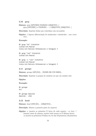 2.10 grep
Sintaxe: grep [OPC¸ ˜OES] PADR˜AO [ARQUIVO...]
grep [OPC¸ ˜OES] [-e PADR˜AO — -f ARQUIVO] [ARQUIVO...]
Descri¸c˜ao: Imprime linhas que coincidam com um padr˜ao
Op¸c˜oes: -i (ignora diferencia¸c˜ao de mai´usculas e min´usculas - case sensi-
tive)
Exemplo:
$> grep "al" lista*txt
lista2.txt:Pascal
lista.txt:Calculo Diferencial e Integral I
$> grep "cal" lista*txt
lista2.txt:Pascal
$> grep -i "cal" lista*txt
lista2.txt:Pascal
lista.txt:Calculo Diferencial e Integral I
2.11 groups
Sintaxe: groups [OPC¸ ˜AO]... [NOME DE USU´ARIO]...
Descri¸c˜ao: Imprime os grupos de usu´arios em que um usu´ario est´a
Op¸c˜oes:
Exemplo:
$> groups
bcc
$> groups danilok
danilok : c3sl
2.12 head
Sintaxe: head [OPC¸ ˜AO]... [ARQUIVO]...
Descri¸c˜ao: Mostra a primeira parte de arquivos
Op¸c˜oes: -c (mostra os primeiros N bytes de cada arquivo - se tiver ‘-’
(menos) antes do n´umero, mostra tudo menos os N ´ultimos bytes)
-n (mostra as primeiras N linhas em vez das 10 primeiras (10 primeiras
24
 