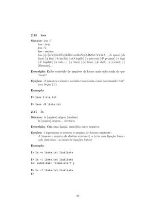2.16 less
Sintaxe: less -?
less –help
less -V
less –version
less [-[+]aBcCdeEfFgGiIJKLmMnNqQrRsSuUVwWX ] [-b space] [-h
lines] [-j line] [-k keyﬁle] [-oO logﬁle] [-p pattern] [-P prompt] [-t tag]
[-T tagsﬁle] [-x tab,...] [-y lines] [-[z] lines] [-# shift] [+[+]cmd] [–]
[ﬁlename]...
Descri¸c˜ao: Exibe conte´udo de arquivos de forma mais soﬁsticada do que
“more”
Op¸c˜oes: -N (mostra o n´umero da linha visualizada, como no comando “cat”
(ver Se¸c˜ao 2.1)
Exemplo:
$> less lista.txt
$> less -N lista.txt
2.17 ln
Sintaxe: ln [op¸c˜oes] origem [destino]
ln [op¸c˜oes] origem... diret´orio
Descri¸c˜ao: Cria uma liga¸c˜ao simb´olica entre arquivos
Op¸c˜oes: -i (questiona se remove o arquivo de destino existente)
-f (remove o arquivo de destino existente) -s (cria uma liga¸c˜ao fraca -
soft, simb´olica - ao inv´es de liga¸c˜oes fortes)
Exemplo:
$> ln -s lista.txt linklista
$> ln -i lista.txt linklista
ln: substituir ‘linklista’? y
$> ln -f lista.txt linklista
$>
27
 