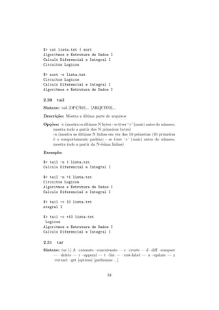 $> cat lista.txt | sort
Algoritmos e Estrutura de Dados I
Calculo Diferencial e Integral I
Circuitos Logicos
$> sort -r lista.txt
Circuitos Logicos
Calculo Diferencial e Integral I
Algoritmos e Estrutura de Dados I
2.30 tail
Sintaxe: tail [OPC¸ ˜AO]... [ARQUIVO]...
Descri¸c˜ao: Mostra a ´ultima parte de arquivos
Op¸c˜oes: -c (mostra os ´ultimos N bytes - se tiver ‘+’ (mais) antes do n´umero,
mostra tudo a partir dos N primeiros bytes)
-n (mostra as ´ultimas N linhas em vez das 10 primeiras (10 primeiras
´e o comportamento padr˜ao) - se tiver ‘+’ (mais) antes do n´umero,
mostra tudo a partir da N-´esima linhas)
Exemplo:
$> tail -n 1 lista.txt
Calculo Diferencial e Integral I
$> tail -n +1 lista.txt
Circuitos Logicos
Algoritmos e Estrutura de Dados I
Calculo Diferencial e Integral I
$> tail -c 10 lista.txt
ntegral I
$> tail -c +10 lista.txt
Logicos
Algoritmos e Estrutura de Dados I
Calculo Diferencial e Integral I
2.31 tar
Sintaxe: tar [-] A –catenate –concatenate — c –create — d –diﬀ –compare
— –delete — r –append — t –list — –test-label — u –update — x
–extract –get [options] [pathname ...]
34
 