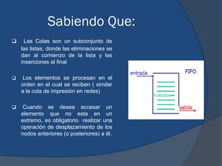 Sabiendo Que:
    Las Colas son un subconjunto de
    las listas, donde las eliminaciones se
    dan al comienzo de la lista y las
    inserciones al final

    Los elementos se procesan en el
    orden en el cual se reciben ( similar
    a la cola de impresión en redes)

    Cuando se desea accesar un
    elemento que no esta en un
    extremo, es obligatorio realizar una
    operación de desplazamiento de los
    nodos anteriores (o posteriores) a él.
 