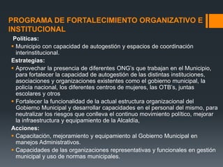 PROGRAMA DE FORTALECIMIENTO ORGANIZATIVO E
INSTITUCIONAL
 Políticas:
 Municipio con capacidad de autogestión y espacios de coordinación
  interinstitucional.
Estrategias:
 Aprovechar la presencia de diferentes ONG’s que trabajan en el Municipio,
  para fortalecer la capacidad de autogestión de las distintas instituciones,
  asociaciones y organizaciones existentes como el gobierno municipal, la
  policía nacional, los diferentes centros de mujeres, las OTB’s, juntas
  escolares y otros
 Fortalecer la funcionalidad de la actual estructura organizacional del
  Gobierno Municipal y desarrollar capacidades en el personal del mismo, para
  neutralizar los riesgos que conlleva el continuo movimiento político, mejorar
  la infraestructura y equipamiento de la Alcaldía,
Acciones:
 Capacitación, mejoramiento y equipamiento al Gobierno Municipal en
  manejos Administrativos.
 Capacidades de las organizaciones representativas y funcionales en gestión
  municipal y uso de normas municipales.
 