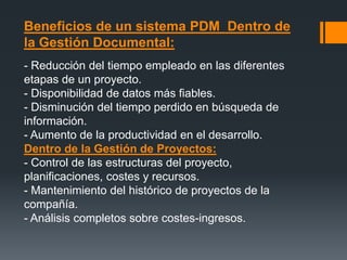 Beneficios de un sistema PDM Dentro de
la Gestión Documental:
- Reducción del tiempo empleado en las diferentes
etapas de un proyecto.
- Disponibilidad de datos más fiables.
- Disminución del tiempo perdido en búsqueda de
información.
- Aumento de la productividad en el desarrollo.
Dentro de la Gestión de Proyectos:
- Control de las estructuras del proyecto,
planificaciones, costes y recursos.
- Mantenimiento del histórico de proyectos de la
compañía.
- Análisis completos sobre costes-ingresos.
 
