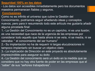 Seguridad 100% en los datos
- Los datos son accesibles inmediatamente pero los documentos
maestros permanecen fiables y seguros.
 Conclusiones
Como no es infinito el universo que cubre la Gestión del
Conocimiento, podríamos seguir añadiendo ideas y conceptos
nuevos, pero para ir resumiendo todo este artículo me gustaría añadir
alguna pincelada final:
1.- La Gestión del Conocimiento no es un capricho, ni es una ilusión;
es una necesidad que nace de la urgencia de las empresas por
considerar todo aquello que hasta ahora ni se veía, ni se medía, ni se
valoraba: “ el conocimiento del ser humano”
2.- Su implantación no ha de requerir ni largas elucubraciones ni
tampoco implantarlo sin buscar un objetivo claro
3.- La implicación de Dirección en este proyecto es absolutamente
imprescindible para asegurar su éxito
4.- La Gestión del conocimiento será un éxito en la medida que se
considere que no hay otra fuente de poder en las empresas que el
“saber” de sus “señores trabajadores”.
 