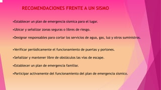 RECOMENDACIONES FRENTE A UN SISMO 
•Establecer un plan de emergencia sísmica para el lugar. 
•Ubicar y señalizar zonas seguras o libres de riesgo. 
•Designar responsables para cortar los servicios de agua, gas, luz y otros suministros. 
•Verificar periódicamente el funcionamiento de puertas y portones. 
•Señalizar y mantener libre de obstáculos las vías de escape. 
•Establecer un plan de emergencia familiar. 
•Participar activamente del funcionamiento del plan de emergencia sísmico. 
 