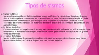 Tipos de sismos 
a) Sismos Tectónicos 
Son aquellos producidos por la interacción de placas tectónicas. Se han definido dos clases de estos 
sismos: Los interpelada, ocasionados por una fricción en las zonas de contacto entre las placas, de la 
manera descrita anteriormente, y los intraplaca que se presentan lejos de los límites de placas 
conocidos. de deformaciones de los materiales terrestres debido a la concentración de fuerzas en una 
región limitada. 
b) b) Sismos Volcánicos 
Estos acompañan a las erupciones volcánicas y son ocasionadas principalmente por el fracturamiento de 
rocas debido al movimiento del magma. Este tipo de sismos generalmente no llegan a ser tan grandes 
como los anteriores. 
c) c) Sismos de Colapso 
Son los producidos por derrumbamiento del techo de cavernas y minas. Generalmente estos sismos 
ocurren cerca de la superficie y se llegan a sentir en un área reducida. 
 
