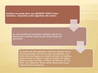 también se puede decir que (BUSKET SORT) tiene
variantes conocidoa como algoritmo del cartero
es una variante del bucketsort utilizada cuando los
elementos a ordenar disponen de varias claves y/o
subclaves.
El nombre de este algoritmo viene del ejemplo de las
oficinas postales; allí cuando hay que clasificar una
carta para que llegue a su destino primero se clasifica
según el país de destino, luego la ciudad o la región,
después según la calle o el barrio de destino, etc. Es
decir, este algoritmo utiliza varias claves para hacer
ordenamientos sucesivos
 