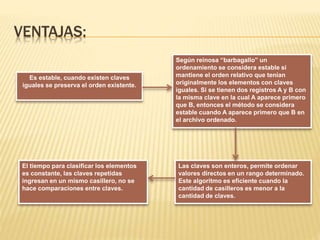 VENTAJAS:
Según reinosa “barbagallo” un
ordenamiento se considera estable si
mantiene el orden relativo que tenían
originalmente los elementos con claves
iguales. Si se tienen dos registros A y B con
la misma clave en la cual A aparece primero
que B, entonces el método se considera
estable cuando A aparece primero que B en
el archivo ordenado.
Es estable, cuando existen claves
iguales se preserva el orden existente.
Las claves son enteros, permite ordenar
valores directos en un rango determinado.
Este algoritmo es eficiente cuando la
cantidad de casilleros es menor a la
cantidad de claves.
El tiempo para clasificar los elementos
es constante, las claves repetidas
ingresan en un mismo casillero, no se
hace comparaciones entre claves.
 