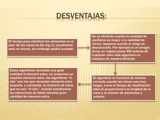 DESVENTAJAS:
El tiempo para clasificar los elementos en el
peor de los casos es 0(n log n), usualmente
esto no ocurre, sin embargo podría suceder.
El algoritmo no funciona de manera
correcta cuando las claves son muy
largas, como el tiempo de clasificación
total es proporcional a la longitud de la
clave y el número de elementos a
ordenar.
No es eficiente cuando la cantidad de
casilleros es mayor a la cantidad de
claves, tampoco cuando el rango es
desconocido. Por ejemplo si un arreglo
(array en ingles) posee 800 enteros de
cualquier valor este algoritmo no
trabajara de manera eficiente.
Estos algoritmos necesitan una gran
cantidad d memoria extra, en ocasiones se
requiere memoria extra, los algoritmos “in
situ” son los que necesitan memoria extra
pequeña y constante, al contrario de estos
que no son “in situ”, cuando transforman
las estructuras de datos necesita gran
cantidad de memoria extra.
 