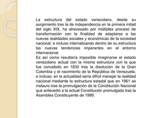 La estructura del estado venezolano, desde su
surgimiento tras la de independencia en la primera mitad
del siglo XIX, ha atravesado por múltiples proceso de
transformación con la finalidad de adaptarse a las
nuevas realidades sociales y económicas de la sociedad
nacional, e incluso internalizando dentro de su estructura
las nuevas tendencias imperantes en el entorno
internacional.
Es así como resultaría imposible imaginarse el estado
venezolano actual con la misma estructura con la que
fue concebido en 1830 tras la disolución de la Gran
Colombia y el nacimiento de la República de Venezuela,
e incluso, en la actualidad sería difícil manejar la realidad
nacional mediante la estructura estadal que en 1961 se
instauro tras la promulgación de la Constitución Nacional
que antecedió a la actual Constitución promulgada tras la
Asamblea Constituyente de 1999.
 