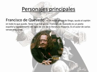 Personajes principales
Francisco de Quevedo: es el mejor amigo de Diego, ayuda al capitán
en todo lo que puede. Tenia muy mal genio. Francisco de Quevedo es un poeta
español y representante del siglo de oro de la literatura Hispania. Es el autor de varios
versos populares.
 