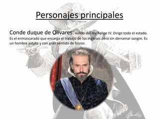 Personajes principales
Conde duque de Olivares:Valido del rey Felipe IV. Dirige todo el estado.
Es el enmascarado que encarga el trabajo de los ingleses pero sin derramar sangre. Es
un hombre astuto y con gran sentido de honor.
 